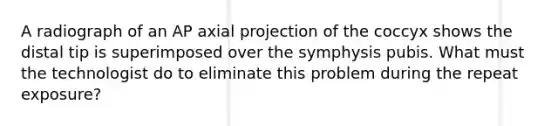 A radiograph of an AP axial projection of the coccyx shows the distal tip is superimposed over the symphysis pubis. What must the technologist do to eliminate this problem during the repeat exposure?