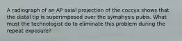 A radiograph of an AP axial projection of the coccyx shows that the distal tip is superimposed over the symphysis pubis. What must the technologist do to eliminate this problem during the repeat exposure?