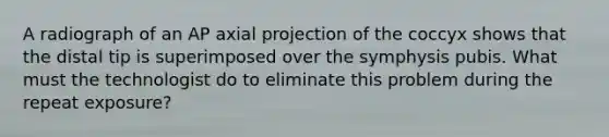 A radiograph of an AP axial projection of the coccyx shows that the distal tip is superimposed over the symphysis pubis. What must the technologist do to eliminate this problem during the repeat exposure?