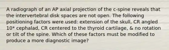 A radiograph of an AP axial projection of the c-spine reveals that the intervertebral disk spaces are not open. The following positioning factors were used: extension of the skull, CR angled 10* cephalad, CR centered to the thyroid cartilage, & no rotation or tilt of the spine. Which of these factors must be modified to produce a more diagnostic image?