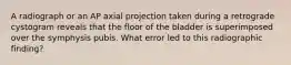 A radiograph or an AP axial projection taken during a retrograde cystogram reveals that the floor of the bladder is superimposed over the symphysis pubis. What error led to this radiographic finding?