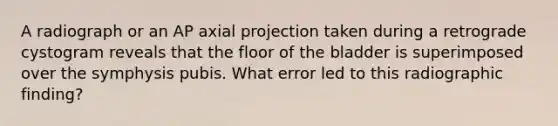 A radiograph or an AP axial projection taken during a retrograde cystogram reveals that the floor of the bladder is superimposed over the symphysis pubis. What error led to this radiographic finding?