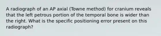 A radiograph of an AP axial (Towne method) for cranium reveals that the left petrous portion of the temporal bone is wider than the right. What is the specific positioning error present on this radiograph?