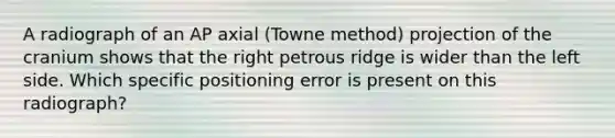 A radiograph of an AP axial (Towne method) projection of the cranium shows that the right petrous ridge is wider than the left side. Which specific positioning error is present on this radiograph?