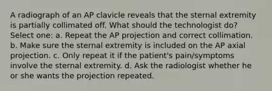 A radiograph of an AP clavicle reveals that the sternal extremity is partially collimated off. What should the technologist do? Select one: a. Repeat the AP projection and correct collimation. b. Make sure the sternal extremity is included on the AP axial projection. c. Only repeat it if the patient's pain/symptoms involve the sternal extremity. d. Ask the radiologist whether he or she wants the projection repeated.