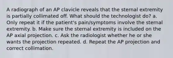 A radiograph of an AP clavicle reveals that the sternal extremity is partially collimated off. What should the technologist do? a. Only repeat it if the patient's pain/symptoms involve the sternal extremity. b. Make sure the sternal extremity is included on the AP axial projection. c. Ask the radiologist whether he or she wants the projection repeated. d. Repeat the AP projection and correct collimation.