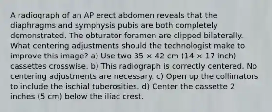 A radiograph of an AP erect abdomen reveals that the diaphragms and symphysis pubis are both completely demonstrated. The obturator foramen are clipped bilaterally. What centering adjustments should the technologist make to improve this image? a) Use two 35 × 42 cm (14 × 17 inch) cassettes crosswise. b) This radiograph is correctly centered. No centering adjustments are necessary. c) Open up the collimators to include the ischial tuberosities. d) Center the cassette 2 inches (5 cm) below the iliac crest.