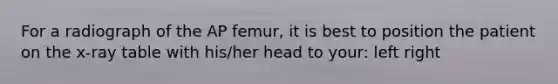 For a radiograph of the AP femur, it is best to position the patient on the x-ray table with his/her head to your: left right