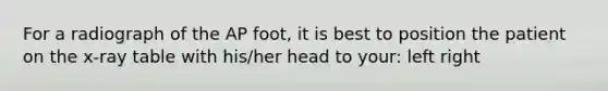 For a radiograph of the AP foot, it is best to position the patient on the x-ray table with his/her head to your: left right