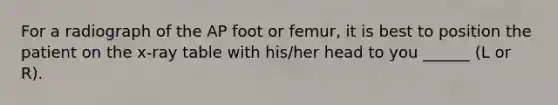 For a radiograph of the AP foot or femur, it is best to position the patient on the x-ray table with his/her head to you ______ (L or R).