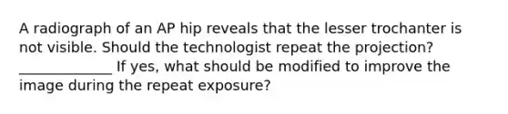 A radiograph of an AP hip reveals that the lesser trochanter is not visible. Should the technologist repeat the projection? _____________ If yes, what should be modified to improve the image during the repeat exposure?