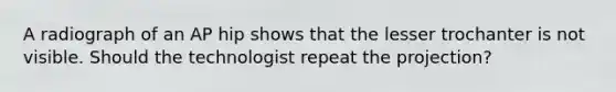 A radiograph of an AP hip shows that the lesser trochanter is not visible. Should the technologist repeat the projection?