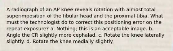 A radiograph of an AP knee reveals rotation with almost total superimposition of the fibular head and the proximal tibia. What must the technologist do to correct this positioning error on the repeat exposure? a. Nothing; this is an acceptable image. b. Angle the CR slightly more cephalad. c. Rotate the knee laterally slightly. d. Rotate the knee medially slightly.