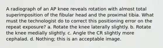 A radiograph of an AP knee reveals rotation with almost total superimposition of the fibular head and the proximal tibia. What must the technologist do to correct this positioning error on the repeat exposure? a. Rotate the knee laterally slightly. b. Rotate the knee medially slightly. c. Angle the CR slightly more cephalad. d. Nothing; this is an acceptable image.