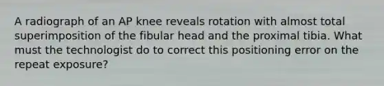 A radiograph of an AP knee reveals rotation with almost total superimposition of the fibular head and the proximal tibia. What must the technologist do to correct this positioning error on the repeat exposure?