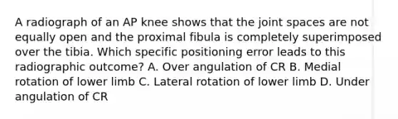 A radiograph of an AP knee shows that the joint spaces are not equally open and the proximal fibula is completely superimposed over the tibia. Which specific positioning error leads to this radiographic outcome? A. Over angulation of CR B. Medial rotation of lower limb C. Lateral rotation of lower limb D. Under angulation of CR