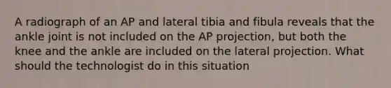 A radiograph of an AP and lateral tibia and fibula reveals that the ankle joint is not included on the AP projection, but both the knee and the ankle are included on the lateral projection. What should the technologist do in this situation