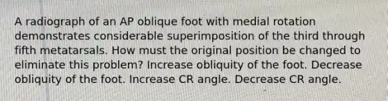 A radiograph of an AP oblique foot with medial rotation demonstrates considerable superimposition of the third through fifth metatarsals. How must the original position be changed to eliminate this problem? Increase obliquity of the foot. Decrease obliquity of the foot. Increase CR angle. Decrease CR angle.