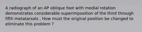 A radiograph of an AP oblique foot with medial rotation demonstrates considerable superimposition of the third through fifth metatarsals . How must the original position be changed to eliminate this problem ?