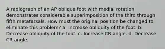 A radiograph of an AP oblique foot with medial rotation demonstrates considerable superimposition of the third through fifth metatarsals. How must the original position be changed to eliminate this problem? a. Increase obliquity of the foot. b. Decrease obliquity of the foot. c. Increase CR angle. d. Decrease CR angle.