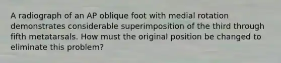 A radiograph of an AP oblique foot with medial rotation demonstrates considerable superimposition of the third through fifth metatarsals. How must the original position be changed to eliminate this problem?