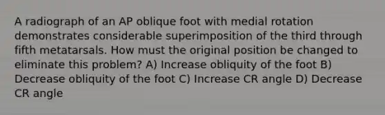 A radiograph of an AP oblique foot with medial rotation demonstrates considerable superimposition of the third through fifth metatarsals. How must the original position be changed to eliminate this problem? A) Increase obliquity of the foot B) Decrease obliquity of the foot C) Increase CR angle D) Decrease CR angle