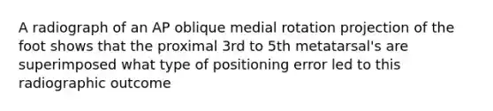 A radiograph of an AP oblique medial rotation projection of the foot shows that the proximal 3rd to 5th metatarsal's are superimposed what type of positioning error led to this radiographic outcome