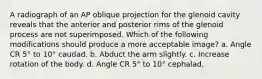 A radiograph of an AP oblique projection for the glenoid cavity reveals that the anterior and posterior rims of the glenoid process are not superimposed. Which of the following modifications should produce a more acceptable image? a. Angle CR 5° to 10° caudad. b. Abduct the arm slightly. c. Increase rotation of the body. d. Angle CR 5° to 10° cephalad.