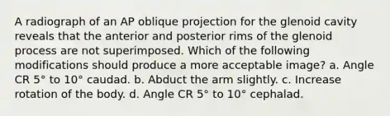 A radiograph of an AP oblique projection for the glenoid cavity reveals that the anterior and posterior rims of the glenoid process are not superimposed. Which of the following modifications should produce a more acceptable image? a. Angle CR 5° to 10° caudad. b. Abduct the arm slightly. c. Increase rotation of the body. d. Angle CR 5° to 10° cephalad.