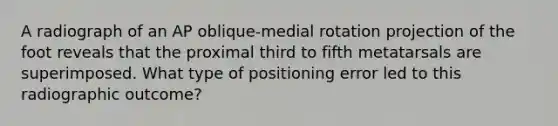 A radiograph of an AP oblique-medial rotation projection of the foot reveals that the proximal third to fifth metatarsals are superimposed. What type of positioning error led to this radiographic outcome?