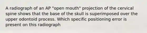 A radiograph of an AP "open mouth" projection of the cervical spine shows that the base of the skull is superimposed over the upper odontoid process. Which specific positioning error is present on this radiograph