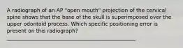 A radiograph of an AP "open mouth" projection of the cervical spine shows that the base of the skull is superimposed over the upper odontoid process. Which specific positioning error is present on this radiograph? __________________________________________________