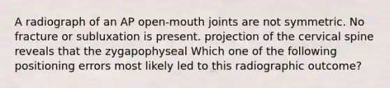 A radiograph of an AP open-mouth joints are not symmetric. No fracture or subluxation is present. projection of the cervical spine reveals that the zygapophyseal Which one of the following positioning errors most likely led to this radiographic outcome?