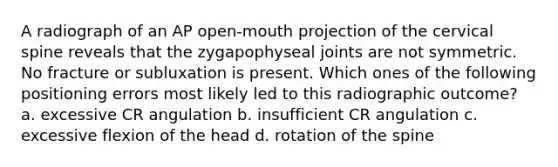 A radiograph of an AP open-mouth projection of the cervical spine reveals that the zygapophyseal joints are not symmetric. No fracture or subluxation is present. Which ones of the following positioning errors most likely led to this radiographic outcome? a. excessive CR angulation b. insufficient CR angulation c. excessive flexion of the head d. rotation of the spine