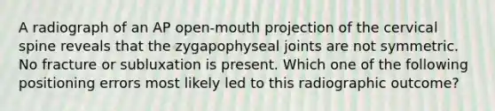 A radiograph of an AP open-mouth projection of the cervical spine reveals that the zygapophyseal joints are not symmetric. No fracture or subluxation is present. Which one of the following positioning errors most likely led to this radiographic outcome?