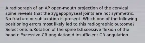 A radiograph of an AP open-mouth projection of the cervical spine reveals that the zygapophyseal joints are not symmetric. No fracture or subluxation is present. Which one of the following positioning errors most likely led to this radiographic outcome? Select one: a.Rotation of the spine b.Excessive flexion of the head c.Excessive CR angulation d.Insufficient CR angulation