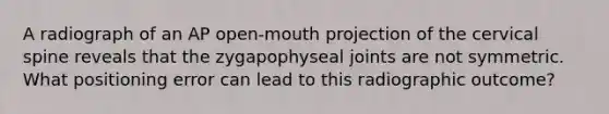 A radiograph of an AP open-mouth projection of the cervical spine reveals that the zygapophyseal joints are not symmetric. What positioning error can lead to this radiographic outcome?