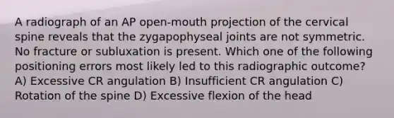 A radiograph of an AP open-mouth projection of the cervical spine reveals that the zygapophyseal joints are not symmetric. No fracture or subluxation is present. Which one of the following positioning errors most likely led to this radiographic outcome? A) Excessive CR angulation B) Insufficient CR angulation C) Rotation of the spine D) Excessive flexion of the head