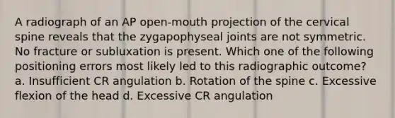 A radiograph of an AP open-mouth projection of the cervical spine reveals that the zygapophyseal joints are not symmetric. No fracture or subluxation is present. Which one of the following positioning errors most likely led to this radiographic outcome? a. Insufficient CR angulation b. Rotation of the spine c. Excessive flexion of the head d. Excessive CR angulation