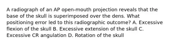 A radiograph of an AP open-mouth projection reveals that the base of the skull is superimposed over the dens. What positioning error led to this radiographic outcome? A. Excessive flexion of the skull B. Excessive extension of the skull C. Excessive CR angulation D. Rotation of the skull