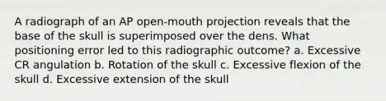 A radiograph of an AP open-mouth projection reveals that the base of the skull is superimposed over the dens. What positioning error led to this radiographic outcome? a. Excessive CR angulation b. Rotation of the skull c. Excessive flexion of the skull d. Excessive extension of the skull