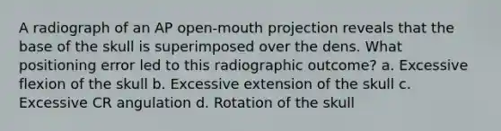 A radiograph of an AP open-mouth projection reveals that the base of the skull is superimposed over the dens. What positioning error led to this radiographic outcome? a. Excessive flexion of the skull b. Excessive extension of the skull c. Excessive CR angulation d. Rotation of the skull