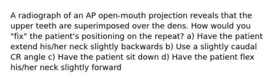 A radiograph of an AP open-mouth projection reveals that the upper teeth are superimposed over the dens. How would you "fix" the patient's positioning on the repeat? a) Have the patient extend his/her neck slightly backwards b) Use a slightly caudal CR angle c) Have the patient sit down d) Have the patient flex his/her neck slightly forward