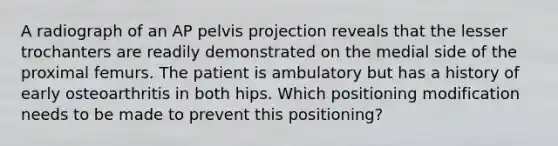 A radiograph of an AP pelvis projection reveals that the lesser trochanters are readily demonstrated on the medial side of the proximal femurs. The patient is ambulatory but has a history of early osteoarthritis in both hips. Which positioning modification needs to be made to prevent this positioning?