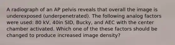 A radiograph of an AP pelvis reveals that overall the image is underexposed (underpenetrated). The following analog factors were used: 80 kV, 40in SID, Bucky, and AEC with the center chamber activated. Which one of the these factors should be changed to produce increased image density?