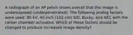 A radiograph of an AP pelvis shows overall that the image is underexposed (underpenetrated). The following analog factors were used: 80 kV, 40-inch (102-cm) SID, Bucky, and AEC with the center chamber activated. Which of these factors should be changed to produce increased image density?