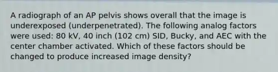 A radiograph of an AP pelvis shows overall that the image is underexposed (underpenetrated). The following analog factors were used: 80 kV, 40 inch (102 cm) SID, Bucky, and AEC with the center chamber activated. Which of these factors should be changed to produce increased image density?