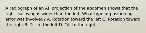 A radiograph of an AP projection of the abdomen shows that the right iliac wing is wider than the left. What type of positioning error was involved? A. Rotation toward the left C. Rotation toward the right B. Tilt to the left D. Tilt to the right