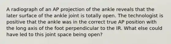 A radiograph of an AP projection of the ankle reveals that the later surface of the ankle joint is totally open. The technologist is positive that the ankle was in the correct true AP position with the long axis of the foot perpendicular to the IR. What else could have led to this joint space being open?