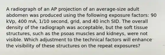 A radiograph of an AP projection of an average-size adult abdomen was produced using the following exposure factors: 90 kVp, 400 mA, 1/10 second, grid, and 40 inch SID. The overall density of the radiograph was acceptable, but the soft tissue structures, such as the psoas muscles and kidneys, were not visible. Which adjustment to the technical factors will enhance the visibility of these structures on the repeat exposures?